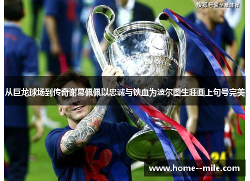 从巨龙球场到传奇谢幕佩佩以忠诚与铁血为波尔图生涯画上句号完美